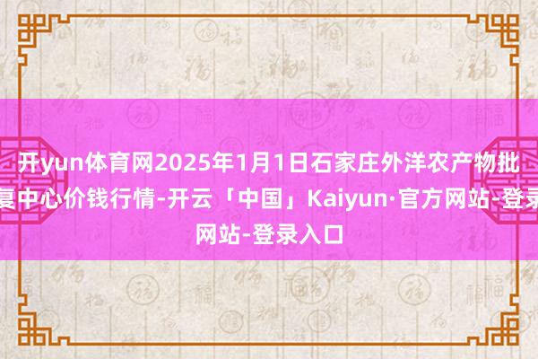 开yun体育网2025年1月1日石家庄外洋农产物批发往复中心价钱行情-开云「中国」Kaiyun·官方网站-登录入口