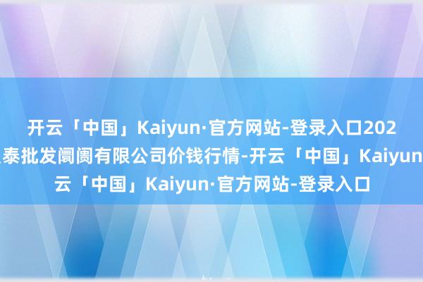 开云「中国」Kaiyun·官方网站-登录入口2025年1月1日白山市星泰批发阛阓有限公司价钱行情-开云「中国」Kaiyun·官方网站-登录入口