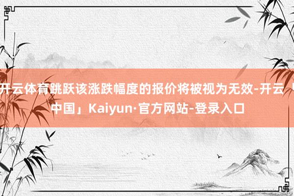 开云体育跳跃该涨跌幅度的报价将被视为无效-开云「中国」Kaiyun·官方网站-登录入口