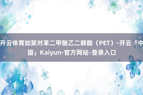开云体育如聚对苯二甲酸乙二醇酯（PET）-开云「中国」Kaiyun·官方网站-登录入口