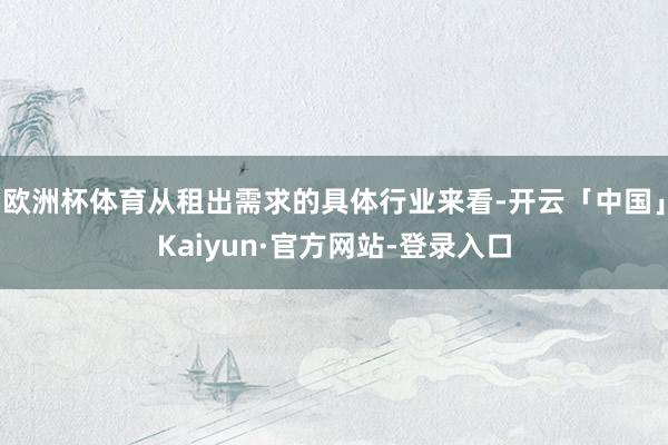 欧洲杯体育从租出需求的具体行业来看-开云「中国」Kaiyun·官方网站-登录入口