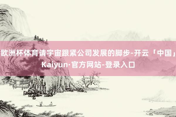 欧洲杯体育请宇宙跟紧公司发展的脚步-开云「中国」Kaiyun·官方网站-登录入口