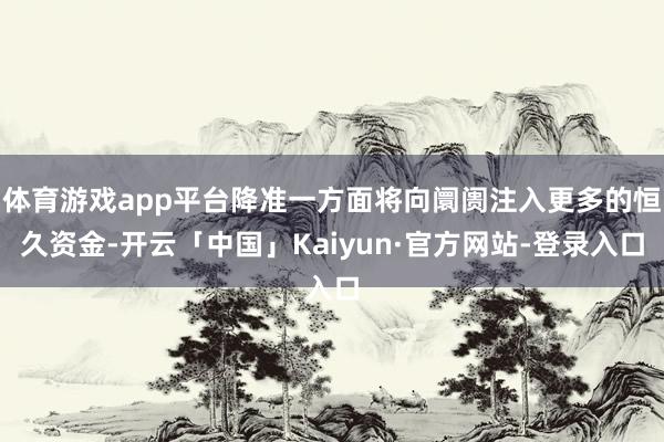 体育游戏app平台降准一方面将向阛阓注入更多的恒久资金-开云「中国」Kaiyun·官方网站-登录入口