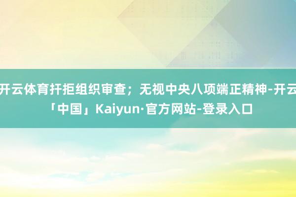 开云体育扞拒组织审查；无视中央八项端正精神-开云「中国」Kaiyun·官方网站-登录入口