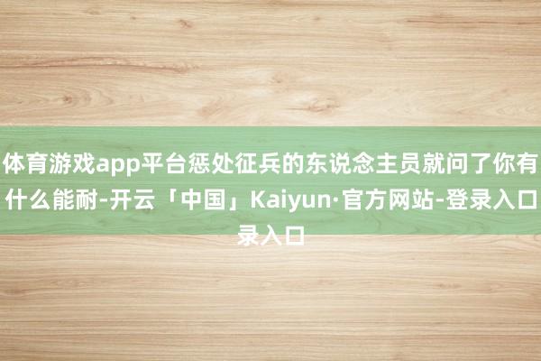 体育游戏app平台惩处征兵的东说念主员就问了你有什么能耐-开云「中国」Kaiyun·官方网站-登录入口