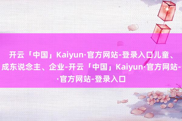 开云「中国」Kaiyun·官方网站-登录入口儿童、青少年、成东说念主、企业-开云「中国」Kaiyun·官方网站-登录入口
