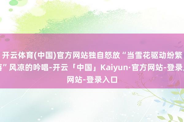 开云体育(中国)官方网站独自怒放“当雪花驱动纷繁飘落”风凉的吟唱-开云「中国」Kaiyun·官方网站-登录入口