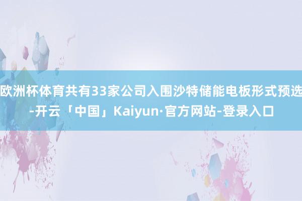 欧洲杯体育共有33家公司入围沙特储能电板形式预选-开云「中国」Kaiyun·官方网站-登录入口