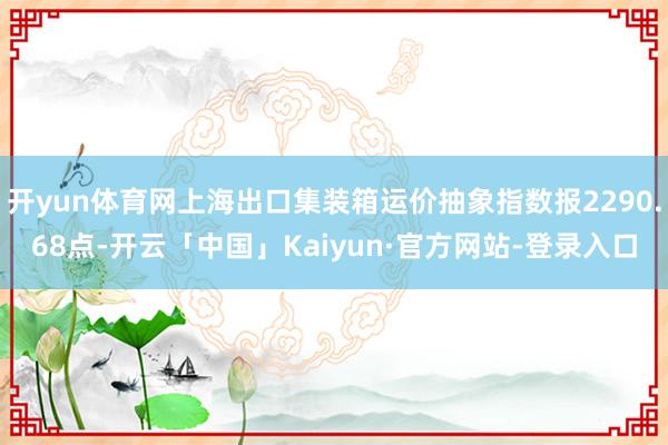 开yun体育网上海出口集装箱运价抽象指数报2290.68点-开云「中国」Kaiyun·官方网站-登录入口