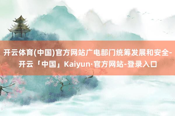 开云体育(中国)官方网站广电部门统筹发展和安全-开云「中国」Kaiyun·官方网站-登录入口