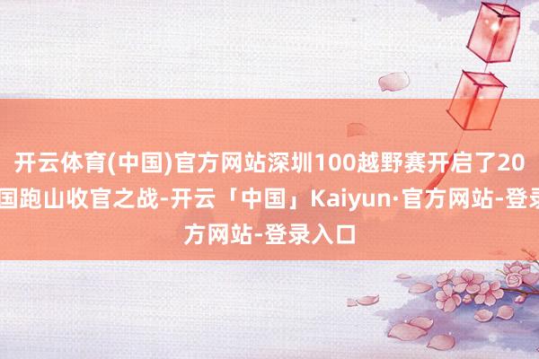 开云体育(中国)官方网站深圳100越野赛开启了2024中国跑山收官之战-开云「中国」Kaiyun·官方网站-登录入口