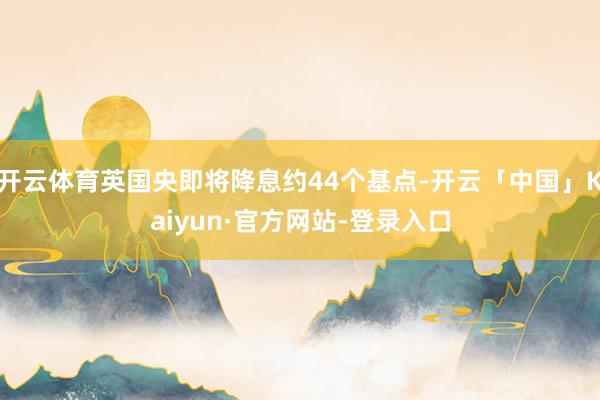 开云体育英国央即将降息约44个基点-开云「中国」Kaiyun·官方网站-登录入口