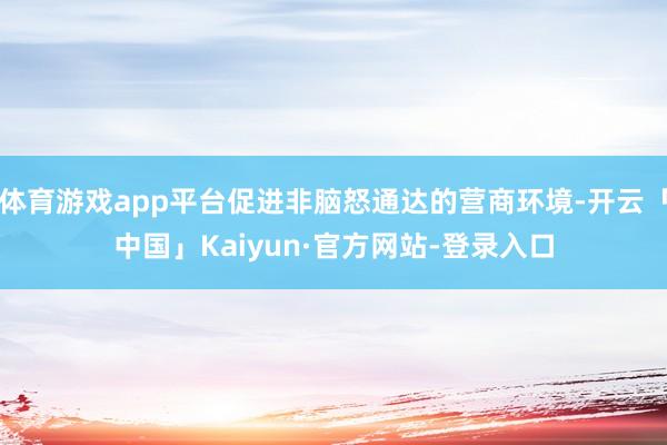 体育游戏app平台促进非脑怒通达的营商环境-开云「中国」Kaiyun·官方网站-登录入口