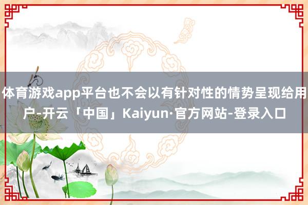 体育游戏app平台也不会以有针对性的情势呈现给用户-开云「中国」Kaiyun·官方网站-登录入口