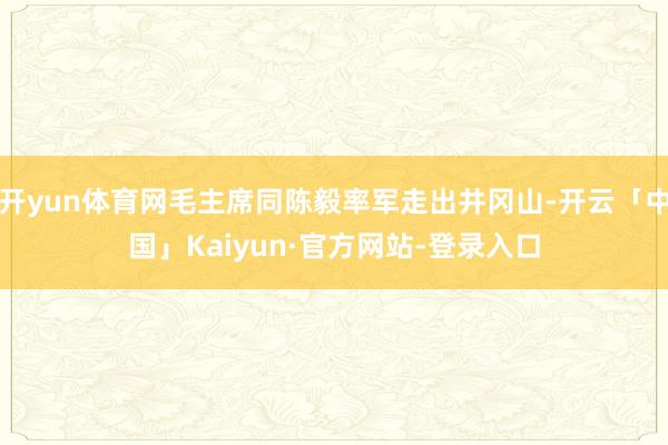 开yun体育网毛主席同陈毅率军走出井冈山-开云「中国」Kaiyun·官方网站-登录入口