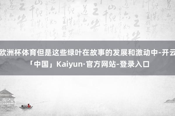欧洲杯体育但是这些绿叶在故事的发展和激动中-开云「中国」Kaiyun·官方网站-登录入口
