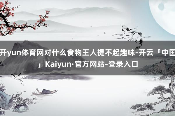 开yun体育网对什么食物王人提不起趣味-开云「中国」Kaiyun·官方网站-登录入口