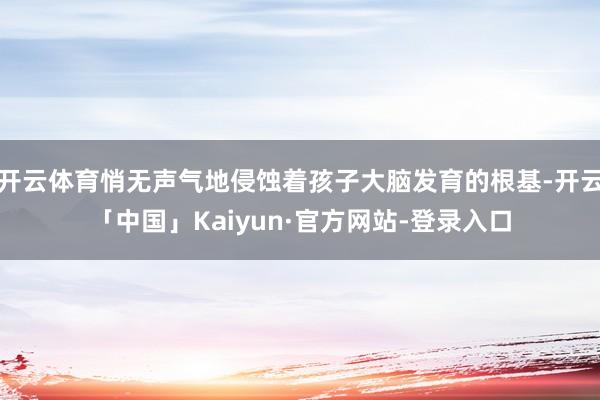 开云体育悄无声气地侵蚀着孩子大脑发育的根基-开云「中国」Kaiyun·官方网站-登录入口