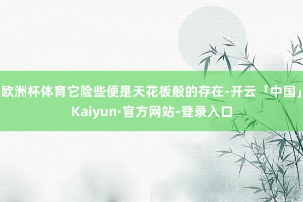 欧洲杯体育它险些便是天花板般的存在-开云「中国」Kaiyun·官方网站-登录入口