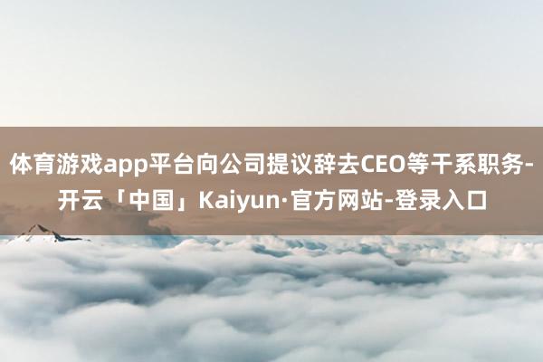 体育游戏app平台向公司提议辞去CEO等干系职务-开云「中国」Kaiyun·官方网站-登录入口