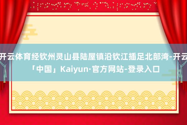 开云体育经钦州灵山县陆屋镇沿钦江插足北部湾-开云「中国」Kaiyun·官方网站-登录入口