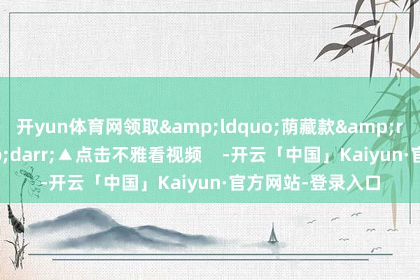 开yun体育网领取&ldquo;荫藏款&rdquo;祝愿&darr;▲点击不雅看视频    -开云「中国」Kaiyun·官方网站-登录入口