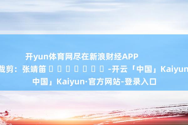 开yun体育网尽在新浪财经APP            						遭殃裁剪：张靖笛 							-开云「中国」Kaiyun·官方网站-登录入口