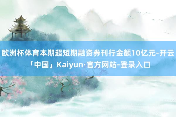 欧洲杯体育本期超短期融资券刊行金额10亿元-开云「中国」Kaiyun·官方网站-登录入口