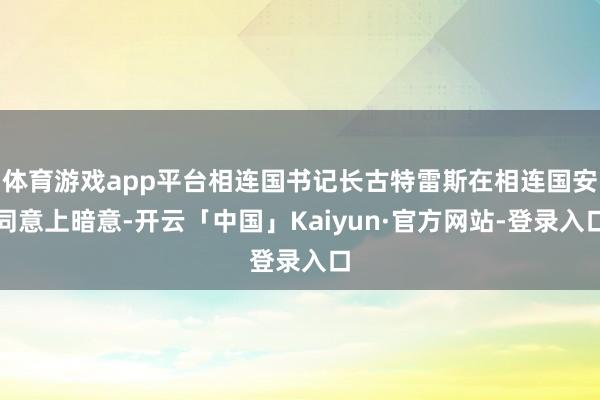 体育游戏app平台相连国书记长古特雷斯在相连国安同意上暗意-开云「中国」Kaiyun·官方网站-登录入口