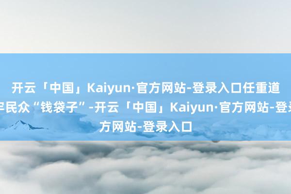 开云「中国」Kaiyun·官方网站-登录入口任重道远守牢民众“钱袋子”-开云「中国」Kaiyun·官方网站-登录入口