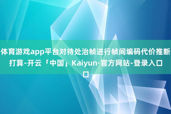 体育游戏app平台对待处治帧进行帧间编码代价推断打算-开云「中国」Kaiyun·官方网站-登录入口