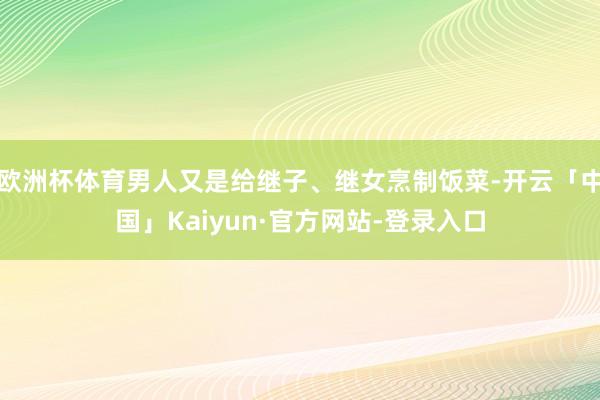 欧洲杯体育男人又是给继子、继女烹制饭菜-开云「中国」Kaiyun·官方网站-登录入口