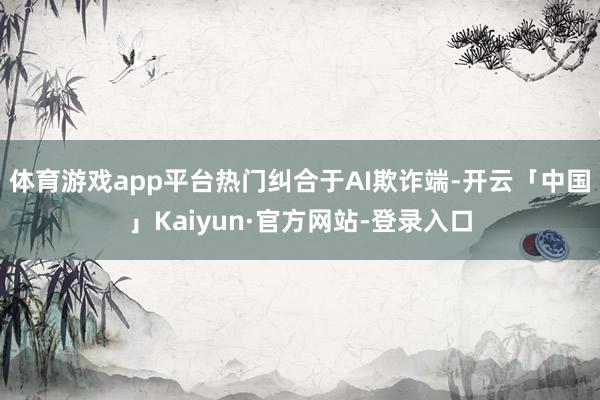体育游戏app平台热门纠合于AI欺诈端-开云「中国」Kaiyun·官方网站-登录入口