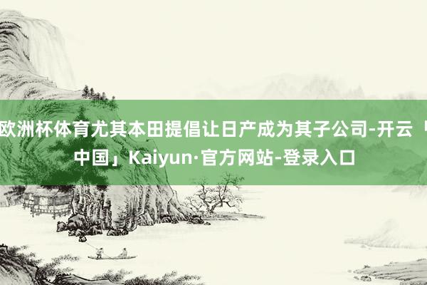 欧洲杯体育尤其本田提倡让日产成为其子公司-开云「中国」Kaiyun·官方网站-登录入口