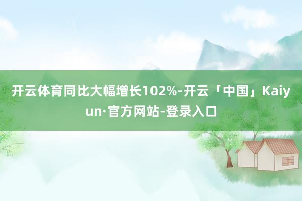开云体育同比大幅增长102%-开云「中国」Kaiyun·官方网站-登录入口