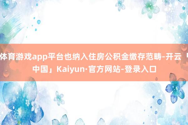 体育游戏app平台也纳入住房公积金缴存范畴-开云「中国」Kaiyun·官方网站-登录入口