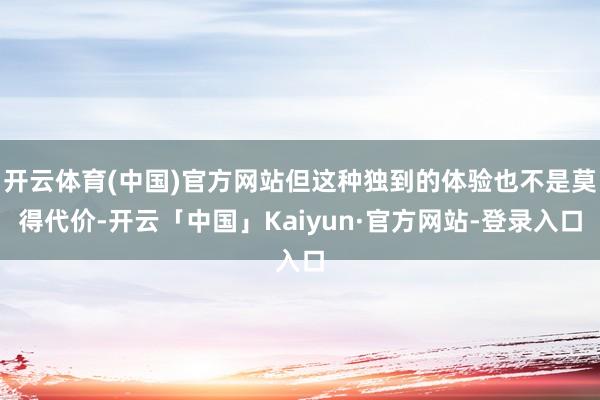 开云体育(中国)官方网站但这种独到的体验也不是莫得代价-开云「中国」Kaiyun·官方网站-登录入口