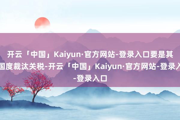 开云「中国」Kaiyun·官方网站-登录入口要是其他国度裁汰关税-开云「中国」Kaiyun·官方网站-登录入口