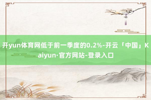 开yun体育网低于前一季度的0.2%-开云「中国」Kaiyun·官方网站-登录入口