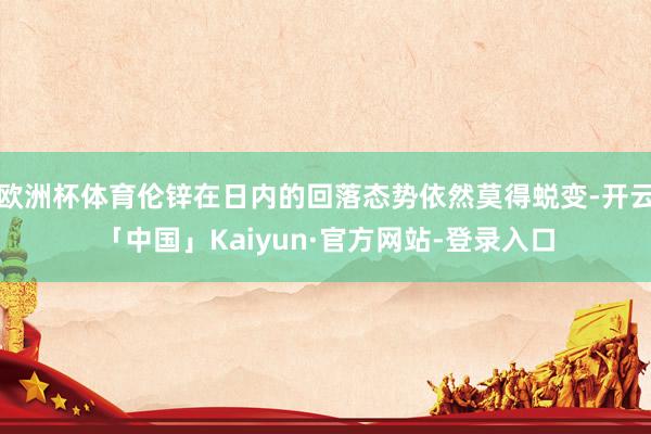 欧洲杯体育伦锌在日内的回落态势依然莫得蜕变-开云「中国」Kaiyun·官方网站-登录入口