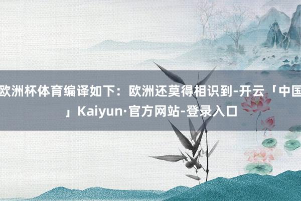 欧洲杯体育编译如下：欧洲还莫得相识到-开云「中国」Kaiyun·官方网站-登录入口