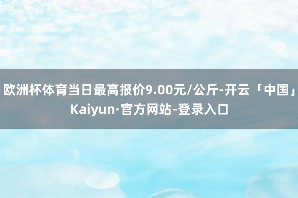 欧洲杯体育当日最高报价9.00元/公斤-开云「中国」Kaiyun·官方网站-登录入口