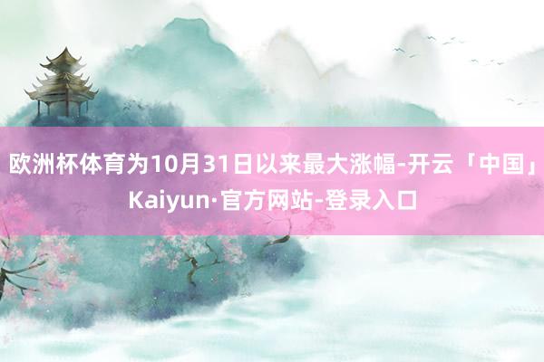 欧洲杯体育为10月31日以来最大涨幅-开云「中国」Kaiyun·官方网站-登录入口