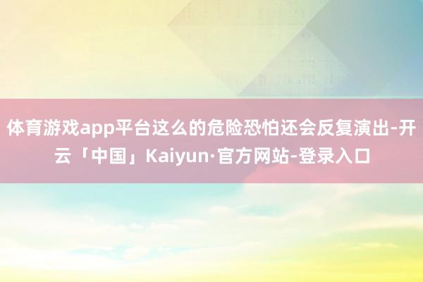 体育游戏app平台这么的危险恐怕还会反复演出-开云「中国」Kaiyun·官方网站-登录入口