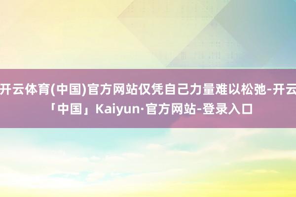 开云体育(中国)官方网站仅凭自己力量难以松弛-开云「中国」Kaiyun·官方网站-登录入口
