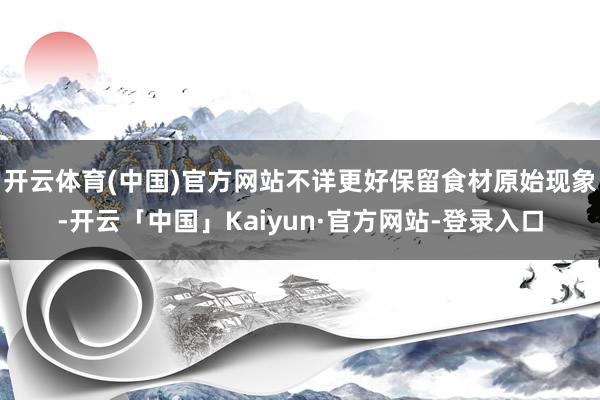 开云体育(中国)官方网站不详更好保留食材原始现象-开云「中国」Kaiyun·官方网站-登录入口