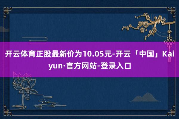 开云体育正股最新价为10.05元-开云「中国」Kaiyun·官方网站-登录入口