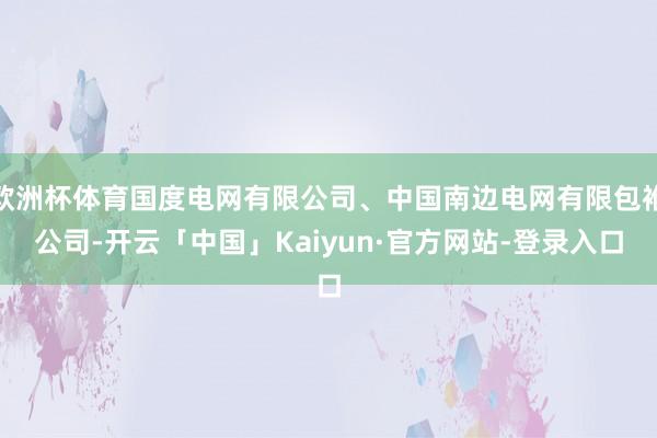 欧洲杯体育国度电网有限公司、中国南边电网有限包袱公司-开云「中国」Kaiyun·官方网站-登录入口