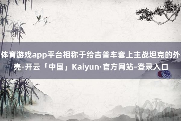 体育游戏app平台相称于给吉普车套上主战坦克的外壳-开云「中国」Kaiyun·官方网站-登录入口