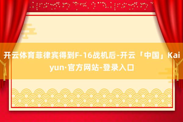 开云体育菲律宾得到F-16战机后-开云「中国」Kaiyun·官方网站-登录入口